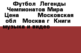 Футбол. Легенды Чемпионатов Мира.  › Цена ­ 400 - Московская обл., Москва г. Книги, музыка и видео » DVD, Blue Ray, фильмы   . Московская обл.,Москва г.